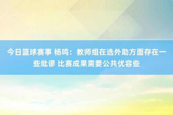 今日篮球赛事 杨鸣：教师组在选外助方面存在一些纰谬 比赛成果需要公共优容些