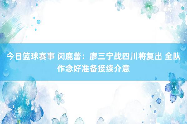 今日篮球赛事 闵鹿蕾：廖三宁战四川将复出 全队作念好准备接续介意