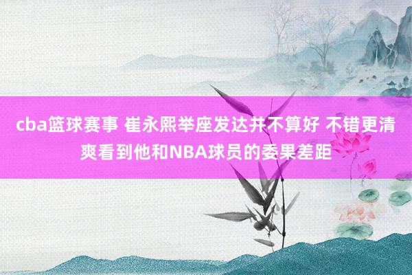 cba篮球赛事 崔永熙举座发达并不算好 不错更清爽看到他和NBA球员的委果差距