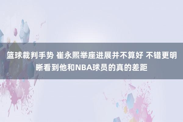 篮球裁判手势 崔永熙举座进展并不算好 不错更明晰看到他和NBA球员的真的差距