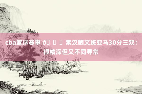 cba篮球赛事 👀索汉晒文班亚马30分三双：很精深但又不同寻常