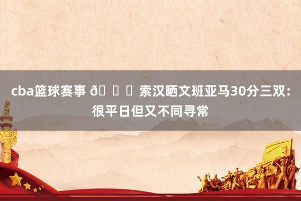 cba篮球赛事 👀索汉晒文班亚马30分三双：很平日但又不同寻常