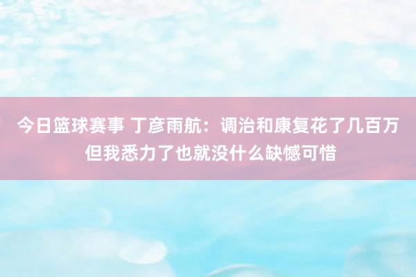 今日篮球赛事 丁彦雨航：调治和康复花了几百万 但我悉力了也就没什么缺憾可惜