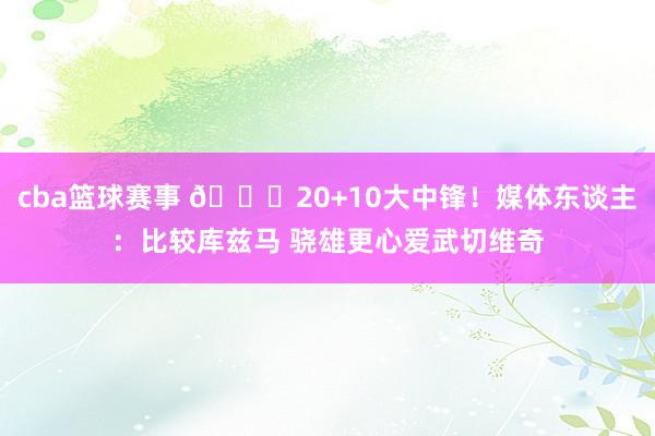 cba篮球赛事 😋20+10大中锋！媒体东谈主：比较库兹马 骁雄更心爱武切维奇