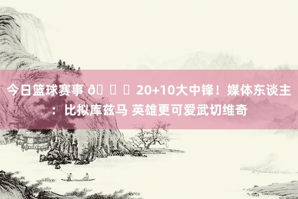 今日篮球赛事 😋20+10大中锋！媒体东谈主：比拟库兹马 英雄更可爱武切维奇