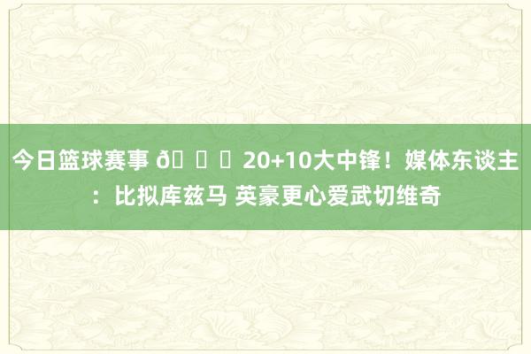 今日篮球赛事 😋20+10大中锋！媒体东谈主：比拟库兹马 英豪更心爱武切维奇