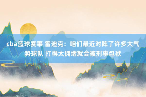 cba篮球赛事 雷迪克：咱们最近对阵了许多大气势球队 打得太拥堵就会被刑事包袱