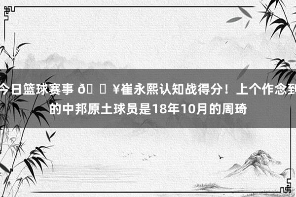 今日篮球赛事 🔥崔永熙认知战得分！上个作念到的中邦原土球员是18年10月的周琦