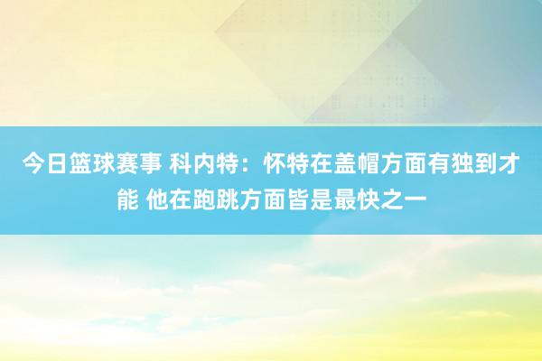 今日篮球赛事 科内特：怀特在盖帽方面有独到才能 他在跑跳方面皆是最快之一