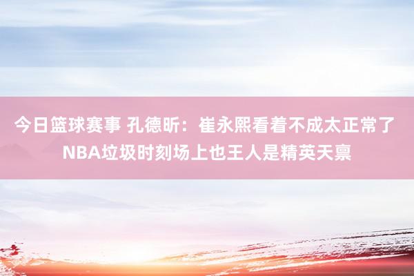 今日篮球赛事 孔德昕：崔永熙看着不成太正常了 NBA垃圾时刻场上也王人是精英天禀