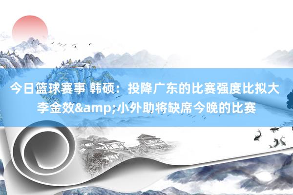 今日篮球赛事 韩硕：投降广东的比赛强度比拟大 李金效&小外助将缺席今晚的比赛