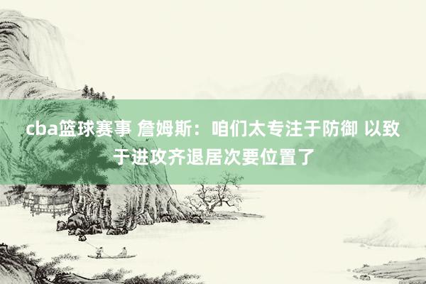 cba篮球赛事 詹姆斯：咱们太专注于防御 以致于进攻齐退居次要位置了