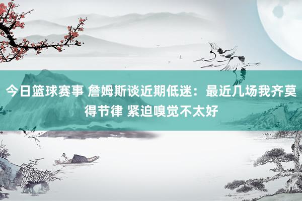 今日篮球赛事 詹姆斯谈近期低迷：最近几场我齐莫得节律 紧迫嗅觉不太好