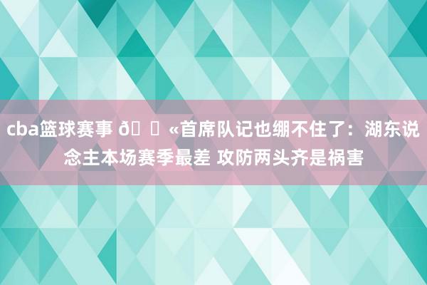 cba篮球赛事 😫首席队记也绷不住了：湖东说念主本场赛季最差 攻防两头齐是祸害