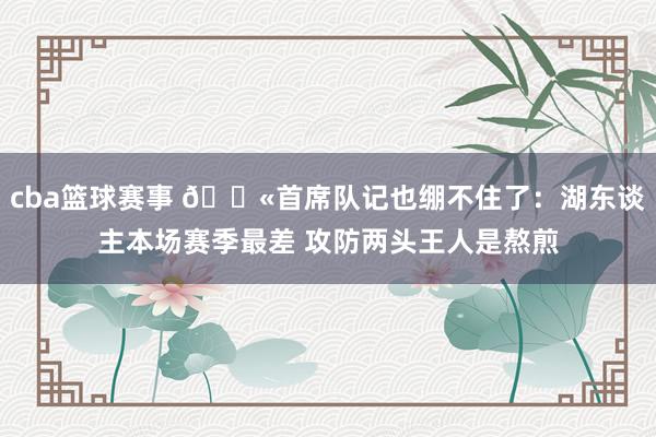 cba篮球赛事 😫首席队记也绷不住了：湖东谈主本场赛季最差 攻防两头王人是熬煎