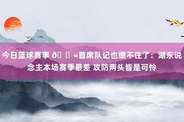 今日篮球赛事 😫首席队记也绷不住了：湖东说念主本场赛季最差 攻防两头皆是可怜