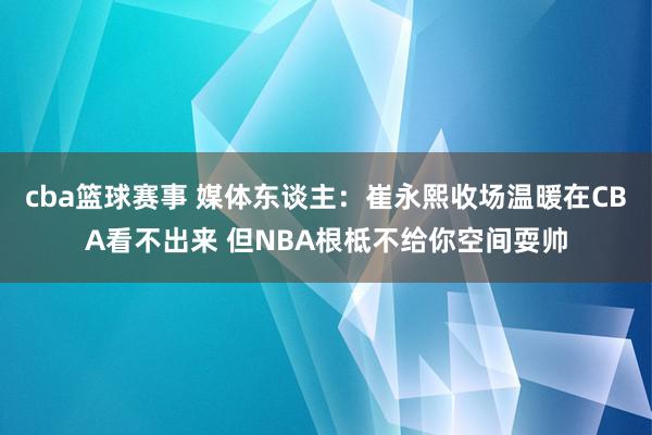 cba篮球赛事 媒体东谈主：崔永熙收场温暖在CBA看不出来 但NBA根柢不给你空间耍帅