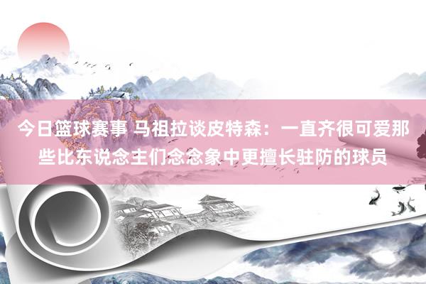 今日篮球赛事 马祖拉谈皮特森：一直齐很可爱那些比东说念主们念念象中更擅长驻防的球员