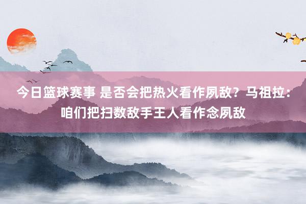 今日篮球赛事 是否会把热火看作夙敌？马祖拉：咱们把扫数敌手王人看作念夙敌