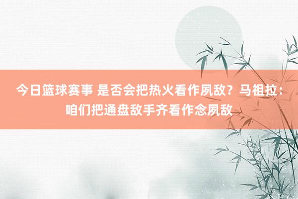 今日篮球赛事 是否会把热火看作夙敌？马祖拉：咱们把通盘敌手齐看作念夙敌