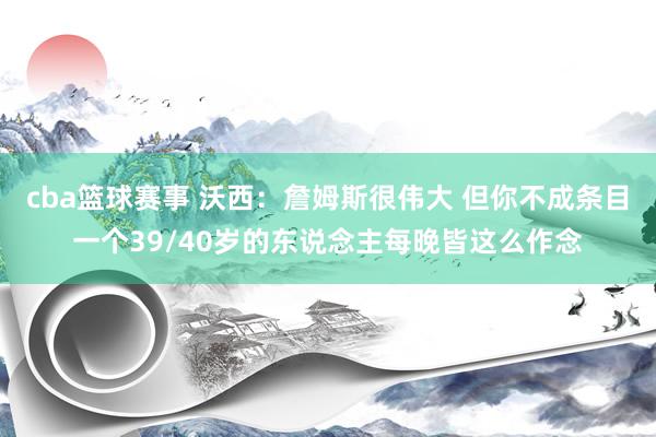 cba篮球赛事 沃西：詹姆斯很伟大 但你不成条目一个39/40岁的东说念主每晚皆这么作念