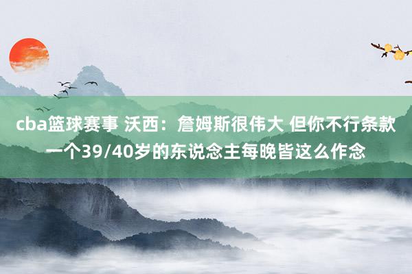 cba篮球赛事 沃西：詹姆斯很伟大 但你不行条款一个39/40岁的东说念主每晚皆这么作念