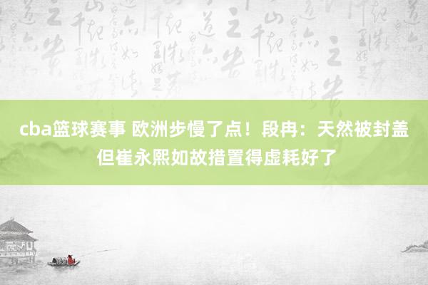 cba篮球赛事 欧洲步慢了点！段冉：天然被封盖 但崔永熙如故措置得虚耗好了