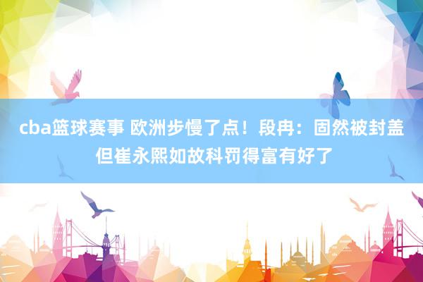 cba篮球赛事 欧洲步慢了点！段冉：固然被封盖 但崔永熙如故科罚得富有好了