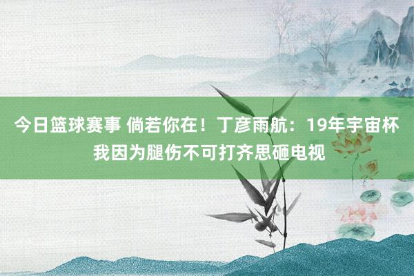 今日篮球赛事 倘若你在！丁彦雨航：19年宇宙杯 我因为腿伤不可打齐思砸电视