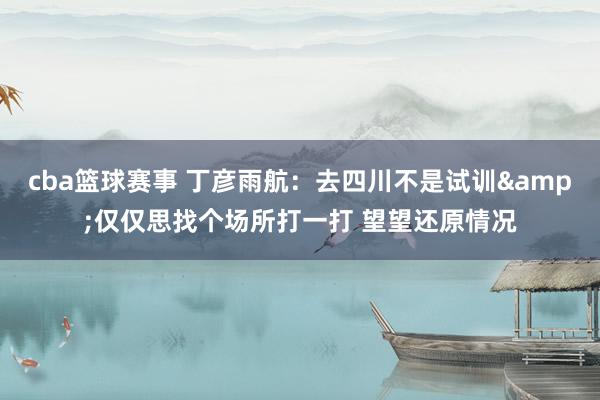 cba篮球赛事 丁彦雨航：去四川不是试训&仅仅思找个场所打一打 望望还原情况