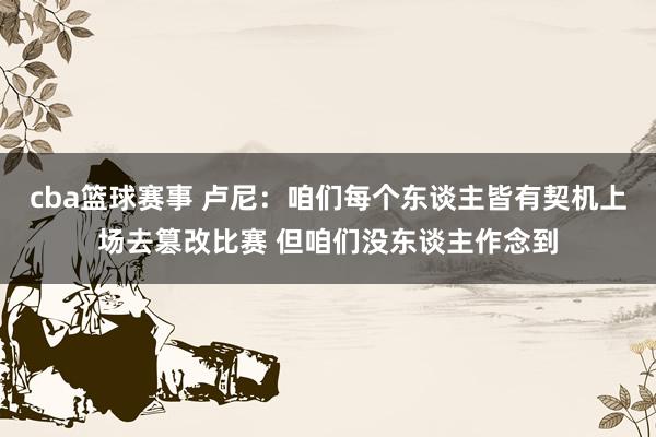 cba篮球赛事 卢尼：咱们每个东谈主皆有契机上场去篡改比赛 但咱们没东谈主作念到