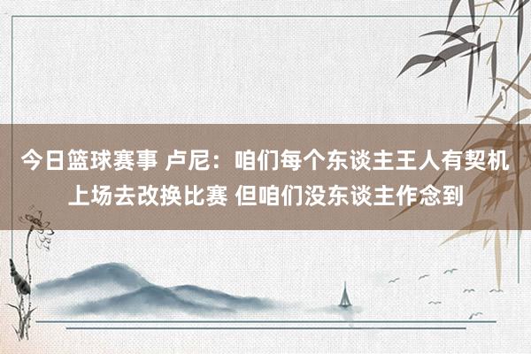 今日篮球赛事 卢尼：咱们每个东谈主王人有契机上场去改换比赛 但咱们没东谈主作念到