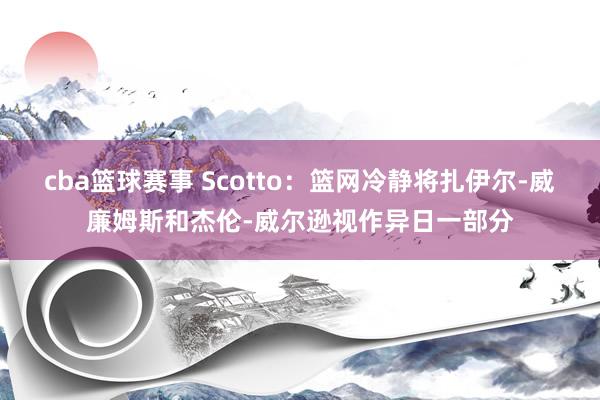 cba篮球赛事 Scotto：篮网冷静将扎伊尔-威廉姆斯和杰伦-威尔逊视作异日一部分