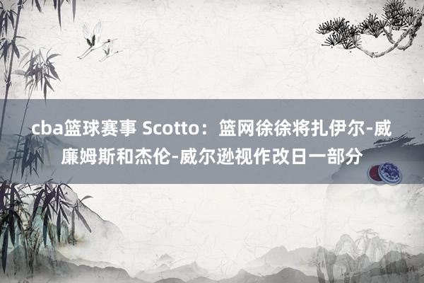 cba篮球赛事 Scotto：篮网徐徐将扎伊尔-威廉姆斯和杰伦-威尔逊视作改日一部分