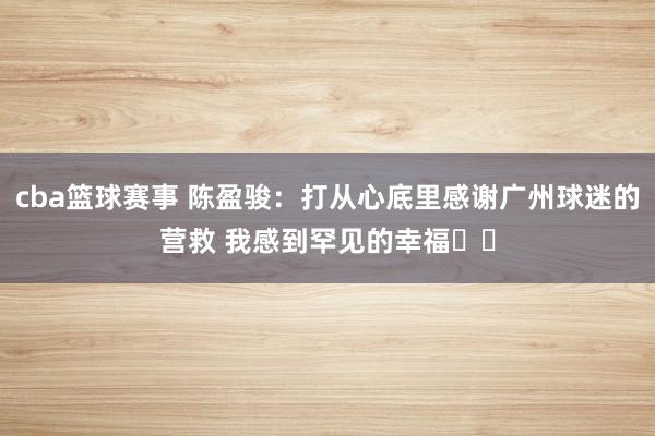 cba篮球赛事 陈盈骏：打从心底里感谢广州球迷的营救 我感到罕见的幸福❤️