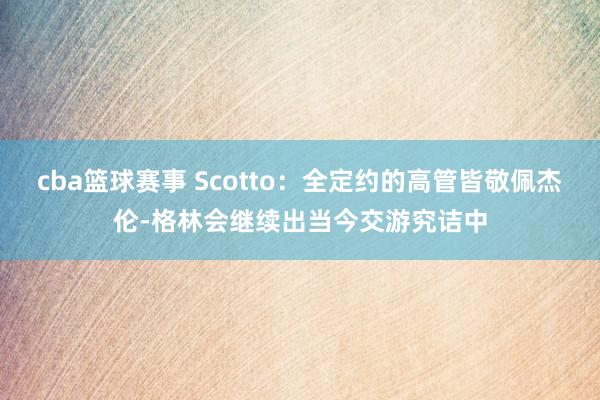 cba篮球赛事 Scotto：全定约的高管皆敬佩杰伦-格林会继续出当今交游究诘中