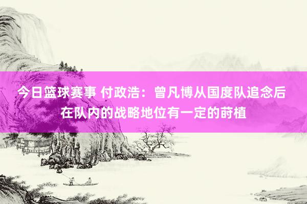 今日篮球赛事 付政浩：曾凡博从国度队追念后 在队内的战略地位有一定的莳植