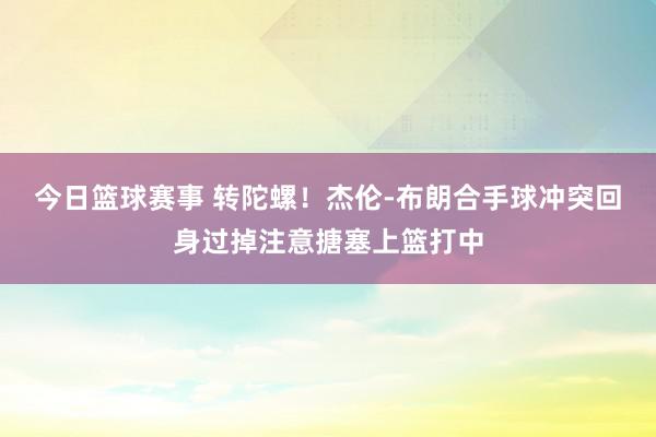 今日篮球赛事 转陀螺！杰伦-布朗合手球冲突回身过掉注意搪塞上篮打中