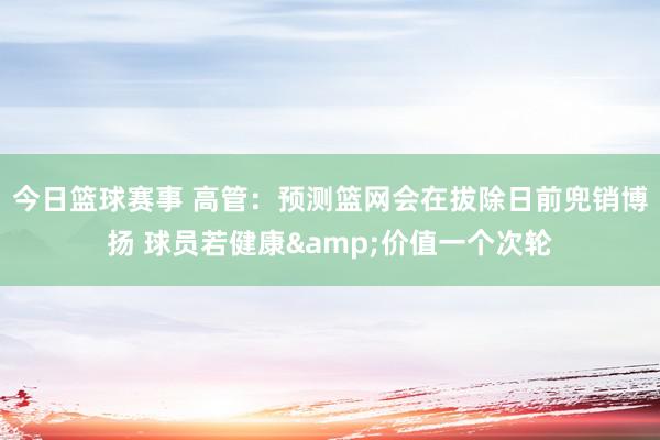 今日篮球赛事 高管：预测篮网会在拔除日前兜销博扬 球员若健康&价值一个次轮