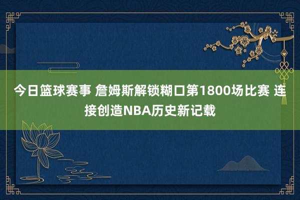 今日篮球赛事 詹姆斯解锁糊口第1800场比赛 连接创造NBA历史新记载