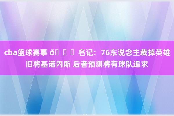 cba篮球赛事 👀名记：76东说念主裁掉英雄旧将基诺内斯 后者预测将有球队追求