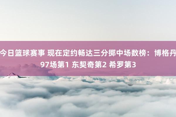 今日篮球赛事 现在定约畅达三分掷中场数榜：博格丹97场第1 东契奇第2 希罗第3