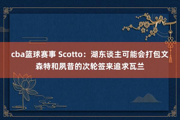 cba篮球赛事 Scotto：湖东谈主可能会打包文森特和夙昔的次轮签来追求瓦兰