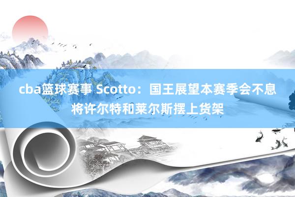 cba篮球赛事 Scotto：国王展望本赛季会不息将许尔特和莱尔斯摆上货架