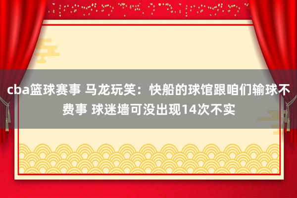 cba篮球赛事 马龙玩笑：快船的球馆跟咱们输球不费事 球迷墙可没出现14次不实