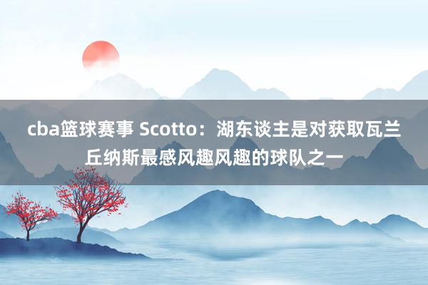 cba篮球赛事 Scotto：湖东谈主是对获取瓦兰丘纳斯最感风趣风趣的球队之一