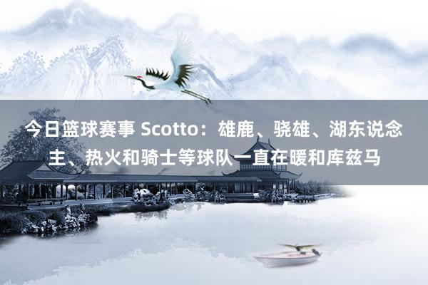 今日篮球赛事 Scotto：雄鹿、骁雄、湖东说念主、热火和骑士等球队一直在暖和库兹马