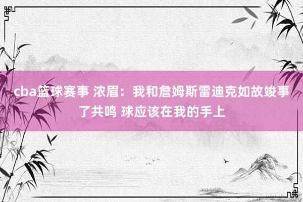 cba篮球赛事 浓眉：我和詹姆斯雷迪克如故竣事了共鸣 球应该在我的手上