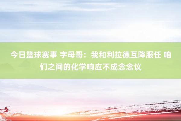 今日篮球赛事 字母哥：我和利拉德互降服任 咱们之间的化学响应不成念念议